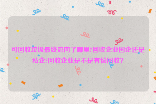 可回收垃圾最终流向了哪里?回收企业国企还是私企?回收企业是不是有偿回收？