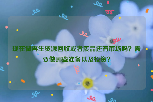 现在做再生资源回收或者废品还有市场吗？需要做哪些准备以及投资？